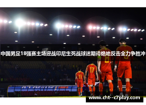 中国男足18强赛主场迎战印尼生死战球迷期待绝地反击全力争胜冲